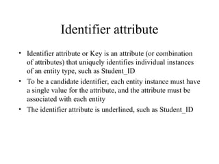 Identifier attribute
• Identifier attribute or Key is an attribute (or combination
of attributes) that uniquely identifies individual instances
of an entity type, such as Student_ID
• To be a candidate identifier, each entity instance must have
a single value for the attribute, and the attribute must be
associated with each entity
• The identifier attribute is underlined, such as Student_ID
 