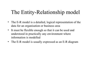 The Entity-Relationship model
• The E-R model is a detailed, logical representation of the
data for an organisation or business area
• It must be flexible enough so that it can be used and
understood in practically any environment where
information is modelled
• The E-R model is usually expressed as an E-R diagram
 