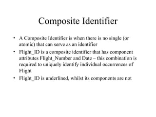 Composite Identifier
• A Composite Identifier is when there is no single (or
atomic) that can serve as an identifier
• Flight_ID is a composite identifier that has component
attributes Flight_Number and Date – this combination is
required to uniquely identify individual occurrences of
Flight
• Flight_ID is underlined, whilst its components are not
 
