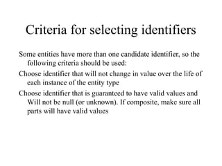 Criteria for selecting identifiers
Some entities have more than one candidate identifier, so the
following criteria should be used:
Choose identifier that will not change in value over the life of
each instance of the entity type
Choose identifier that is guaranteed to have valid values and
Will not be null (or unknown). If composite, make sure all
parts will have valid values
 