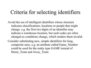 Criteria for selecting identifiers
Avoid the use of intelligent identifiers whose structure
indicates classifications, locations or people that might
change. e.g. the first two digits of an identifier may
indicate a warehouse location, but such codes are often
changed as conditions change, which renders them invalid.
Consider substituting new, simple identifiers for long,
composite ones, e.g. an attribute called Game_Number
could be used for the entity type GAME instead of
Home_Team and Away_Team
 
