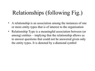 Relationships (following Fig.)
• A relationship is an association among the instances of one
or more entity types that is of interest to the organisation
• Relationship Type is a meaningful association between (or
among) entities – implying that the relationship allows us
to answer questions that could not be answered given only
the entity types. It is denoted by a diamond symbol
 