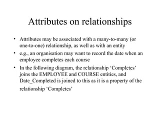 Attributes on relationships
• Attributes may be associated with a many-to-many (or
one-to-one) relationship, as well as with an entity
• e.g., an organisation may want to record the date when an
employee completes each course
• In the following diagram, the relationship ‘Completes’
joins the EMPLOYEE and COURSE entities, and
Date_Completed is joined to this as it is a property of the
relationship ‘Completes’
 