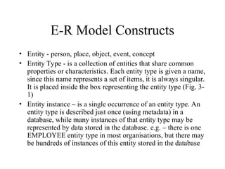 E-R Model Constructs
• Entity - person, place, object, event, concept
• Entity Type - is a collection of entities that share common
properties or characteristics. Each entity type is given a name,
since this name represents a set of items, it is always singular.
It is placed inside the box representing the entity type (Fig. 3-
1)
• Entity instance – is a single occurrence of an entity type. An
entity type is described just once (using metadata) in a
database, while many instances of that entity type may be
represented by data stored in the database. e.g. – there is one
EMPLOYEE entity type in most organisations, but there may
be hundreds of instances of this entity stored in the database
 