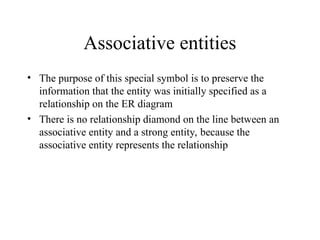 Associative entities
• The purpose of this special symbol is to preserve the
information that the entity was initially specified as a
relationship on the ER diagram
• There is no relationship diamond on the line between an
associative entity and a strong entity, because the
associative entity represents the relationship
 