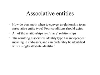 Associative entities
• How do you know when to convert a relationship to an
associative entity type? Four conditions should exist:
• All of the relationships are ‘many’ relationships
• The resulting associative identity type has independent
meaning to end-users, and can preferably be identified
with a single-attribute identifier
 