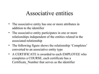 Associative entities
• The associative entity has one or more attributes in
addition to the identifier
• The associative entity participates in one or more
relationships independent of the entities related in the
associated relationship
• The following figure shows the relationship ‘Completes’
converted to an associative entity type
• A CERTIFICATE is awarded to each EMPLOYEE who
completes a COURSE, each certificate has a
Certificate_Number that serves as the identifier
 