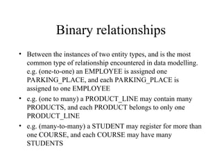 Binary relationships
• Between the instances of two entity types, and is the most
common type of relationship encountered in data modelling.
e.g. (one-to-one) an EMPLOYEE is assigned one
PARKING_PLACE, and each PARKING_PLACE is
assigned to one EMPLOYEE
• e.g. (one to many) a PRODUCT_LINE may contain many
PRODUCTS, and each PRODUCT belongs to only one
PRODUCT_LINE
• e.g. (many-to-many) a STUDENT may register for more than
one COURSE, and each COURSE may have many
STUDENTS
 