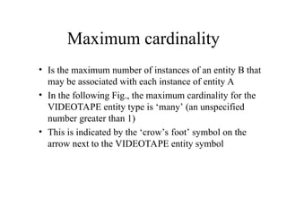 Maximum cardinality
• Is the maximum number of instances of an entity B that
may be associated with each instance of entity A
• In the following Fig., the maximum cardinality for the
VIDEOTAPE entity type is ‘many’ (an unspecified
number greater than 1)
• This is indicated by the ‘crow’s foot’ symbol on the
arrow next to the VIDEOTAPE entity symbol
 