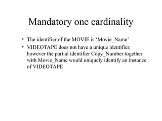 Mandatory one cardinality
• The identifier of the MOVIE is ‘Movie_Name’
• VIDEOTAPE does not have a unique identifier,
however the partial identifier Copy_Number together
with Movie_Name would uniquely identify an instance
of VIDEOTAPE
 