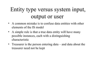 Entity type versus system input,
output or user
• A common mistake is to confuse data entities with other
elements of the IS model
• A simple rule is that a true data entity will have many
possible instances, each with a distinguishing
characteristic
• Treasurer is the person entering data – and data about the
treasurer need not be kept
 