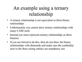 An example using a ternary
relationship
• A ternary relationship is not equivalent to three binary
relationships
• Unfortunately you cannot draw ternary relationships with
many CASE tools
• Instead you must represent ternary relationships as three
binaries
• If you are forced to do this, then do not draw the binary
relationships with diamonds and make sure the cardinality
next to the three strong entities are mandatory one
 
