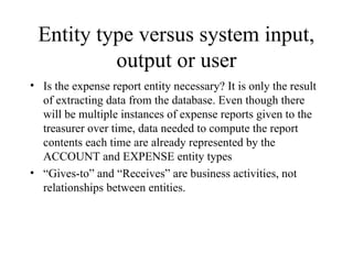 Entity type versus system input,
output or user
• Is the expense report entity necessary? It is only the result
of extracting data from the database. Even though there
will be multiple instances of expense reports given to the
treasurer over time, data needed to compute the report
contents each time are already represented by the
ACCOUNT and EXPENSE entity types
• “Gives-to” and “Receives” are business activities, not
relationships between entities.
 