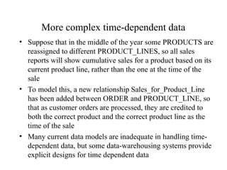 More complex time-dependent data
• Suppose that in the middle of the year some PRODUCTS are
reassigned to different PRODUCT_LINES, so all sales
reports will show cumulative sales for a product based on its
current product line, rather than the one at the time of the
sale
• To model this, a new relationship Sales_for_Product_Line
has been added between ORDER and PRODUCT_LINE, so
that as customer orders are processed, they are credited to
both the correct product and the correct product line as the
time of the sale
• Many current data models are inadequate in handling time-
dependent data, but some data-warehousing systems provide
explicit designs for time dependent data
 