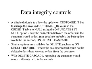 Data integrity controls
• A third solution is to allow the update on CUSTOMER_T but
to change the involved CUSTOMER_ID value in the
ORDER_T table to NULL using the ON UPDATE SET
NULL option - here the connection between the order and the
customer would be lost (not good) so probably the best option
would be the second, ON UPDATE CASCADE
• Similar options are available for DELETE, such as as ON
DELETE RESTRICT where the customer record could not be
deleted unless there were no orders from the customer
• With DELETE CASCADE, removing the customer would
remove all associated order records
 