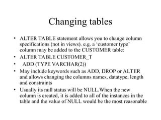 Changing tables
• ALTER TABLE statement allows you to change column
specifications (not in views). e.g. a ‘customer type’
column may be added to the CUSTOMER table:
• ALTER TABLE CUSTOMER_T
• ADD (TYPE VARCHAR(2))
• May include keywords such as ADD, DROP or ALTER
and allows changing the columns names, datatype, length
and constraints
• Usually its null status will be NULL.When the new
column is created, it is added to all of the instances in the
table and the value of NULL would be the most reasonable
 