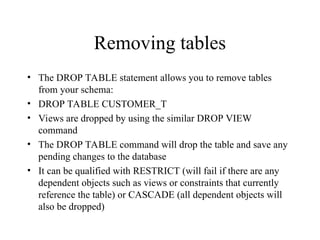 Removing tables
• The DROP TABLE statement allows you to remove tables
from your schema:
• DROP TABLE CUSTOMER_T
• Views are dropped by using the similar DROP VIEW
command
• The DROP TABLE command will drop the table and save any
pending changes to the database
• It can be qualified with RESTRICT (will fail if there are any
dependent objects such as views or constraints that currently
reference the table) or CASCADE (all dependent objects will
also be dropped)
 