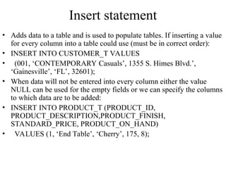 Insert statement
• Adds data to a table and is used to populate tables. If inserting a value
for every column into a table could use (must be in correct order):
• INSERT INTO CUSTOMER_T VALUES
• (001, ‘CONTEMPORARY Casuals’, 1355 S. Himes Blvd.’,
‘Gainesville’, ‘FL’, 32601);
• When data will not be entered into every column either the value
NULL can be used for the empty fields or we can specify the columns
to which data are to be added:
• INSERT INTO PRODUCT_T (PRODUCT_ID,
PRODUCT_DESCRIPTION,PRODUCT_FINISH,
STANDARD_PRICE, PRODUCT_ON_HAND)
• VALUES (1, ‘End Table’, ‘Cherry’, 175, 8);
 