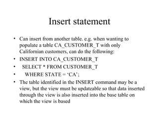 Insert statement
• Can insert from another table. e.g. when wanting to
populate a table CA_CUSTOMER_T with only
Californian customers, can do the following:
• INSERT INTO CA_CUSTOMER_T
• SELECT * FROM CUSTOMER_T
• WHERE STATE = ‘CA’;
• The table identified in the INSERT command may be a
view, but the view must be updateable so that data inserted
through the view is also inserted into the base table on
which the view is based
 