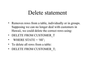 Delete statement
• Removes rows from a table, individually or in groups.
Supposing we can no longer deal with customers in
Hawaii, we could delete the correct rows using:
• DELETE FROM CUSTOMER_T
• WHERE STATE = ‘HI’;
• To delete all rows from a table:
• DELETE FROM CUSTOMER_T;
 