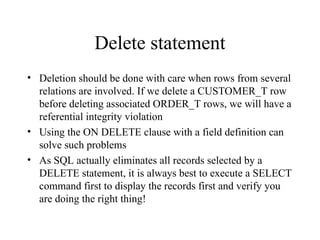 Delete statement
• Deletion should be done with care when rows from several
relations are involved. If we delete a CUSTOMER_T row
before deleting associated ORDER_T rows, we will have a
referential integrity violation
• Using the ON DELETE clause with a field definition can
solve such problems
• As SQL actually eliminates all records selected by a
DELETE statement, it is always best to execute a SELECT
command first to display the records first and verify you
are doing the right thing!
 