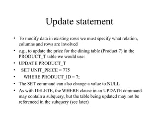 Update statement
• To modify data in existing rows we must specify what relation,
columns and rows are involved
• e.g., to update the price for the dining table (Product 7) in the
PRODUCT_T table we would use:
• UPDATE PRODUCT_T
• SET UNIT_PRICE = 775
• WHERE PRODUCT_ID = 7;
• The SET command can also change a value to NULL
• As with DELETE, the WHERE clause in an UPDATE command
may contain a subquery, but the table being updated may not be
referenced in the subquery (see later)
 