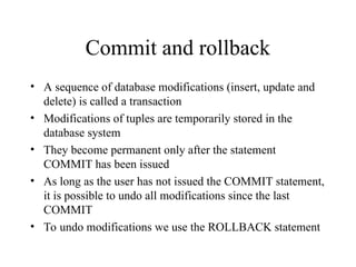 Commit and rollback
• A sequence of database modifications (insert, update and
delete) is called a transaction
• Modifications of tuples are temporarily stored in the
database system
• They become permanent only after the statement
COMMIT has been issued
• As long as the user has not issued the COMMIT statement,
it is possible to undo all modifications since the last
COMMIT
• To undo modifications we use the ROLLBACK statement
 