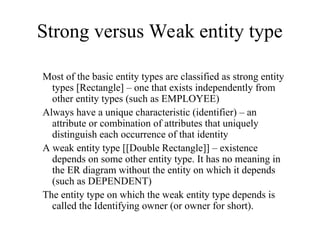 Strong versus Weak entity type
Most of the basic entity types are classified as strong entity
types [Rectangle] – one that exists independently from
other entity types (such as EMPLOYEE)
Always have a unique characteristic (identifier) – an
attribute or combination of attributes that uniquely
distinguish each occurrence of that identity
A weak entity type [[Double Rectangle]] – existence
depends on some other entity type. It has no meaning in
the ER diagram without the entity on which it depends
(such as DEPENDENT)
The entity type on which the weak entity type depends is
called the Identifying owner (or owner for short).
 