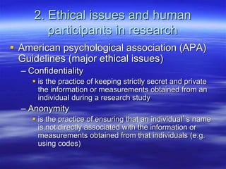 2. Ethical issues and human
participants in research
 American psychological association (APA)
Guidelines (major ethical issues)
– Confidentiality
 is the practice of keeping strictly secret and private
the information or measurements obtained from an
individual during a research study
– Anonymity
 is the practice of ensuring that an individual’s name
is not directly associated with the information or
measurements obtained from that individuals (e.g.
using codes)
 