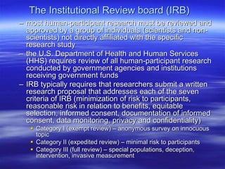 The Institutional Review board (IRB)
– most human-participant research must be reviewed and
approved by a group of individuals (scientists and non-
scientists) not directly affiliated with the specific
research study
– the U.S. Department of Health and Human Services
(HHS) requires review of all human-participant research
conducted by government agencies and institutions
receiving government funds
– IRB typically requires that researchers submit a written
research proposal that addresses each of the seven
criteria of IRB (minimization of risk to participants,
reasonable risk in relation to benefits, equitable
selection, informed consent, documentation of informed
consent, data monitoring, privacy and confidentiality)
 Category I (exempt review) – anonymous survey on innocuous
topic
 Category II (expedited review) – minimal risk to participants
 Category III (full review) – special populations, deception,
intervention, invasive measurement
 