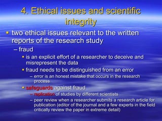 4. Ethical issues and scientific
integrity
 two ethical issues relevant to the written
reports of the research study
– fraud
 is an explicit effort of a researcher to deceive and
misrepresent the data
 fraud needs to be distinguished from an error
– error is an honest mistake that occurs in the research
process
 safeguards against fraud
– replication of studies by different scientists
– peer review when a researcher submits a research article for
publication (editor of the journal and a few experts in the field
critically review the paper in extreme detail)
 