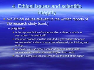 4. Ethical issues and scientific
integrity
 two ethical issues relevant to the written reports of
the research study (cont.)
– plagiarism
 is the representation of someone else’s ideas or words as
one’s own, it is unethical!!!
 reference citations must be included in your paper whenever
someone else’s ideas or work has influenced your thinking and
writing
 whenever you use direct quotations or even paraphrase
someone else’s work, you need to give them credit
 include a complete list of references at the end of the paper
 