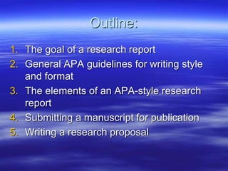Outline:
1. The goal of a research report
2. General APA guidelines for writing style
and format
3. The elements of an APA-style research
report
4. Submitting a manuscript for publication
5. Writing a research proposal
 