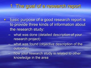 1. The goal of a research report
 basic purpose of a good research report is
to provide three kinds of information about
the research study:
– what was done (detailed description of your
research project)
– what was found (objective description of the
outcome)
– how your research study is related to other
knowledge in the area
 