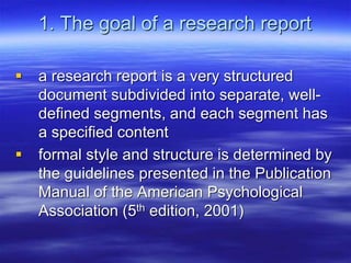 1. The goal of a research report
 a research report is a very structured
document subdivided into separate, well-
defined segments, and each segment has
a specified content
 formal style and structure is determined by
the guidelines presented in the Publication
Manual of the American Psychological
Association (5th edition, 2001)
 