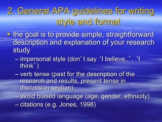2. General APA guidelines for writing
style and format
 the goal is to provide simple, straightforward
description and explanation of your research
study
– impersonal style (don’t say ‘I believe..’, ‘I
think’)
– verb tense (past for the description of the
research and results, present tense in
discussion section)
– avoid biased language (age, gender, ethnicity)
– citations (e.g. Jones, 1998)
 