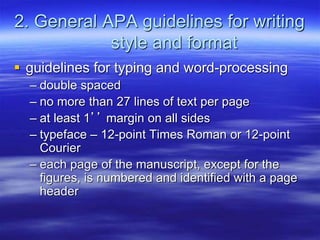 2. General APA guidelines for writing
style and format
 guidelines for typing and word-processing
– double spaced
– no more than 27 lines of text per page
– at least 1’’ margin on all sides
– typeface – 12-point Times Roman or 12-point
Courier
– each page of the manuscript, except for the
figures, is numbered and identified with a page
header
 