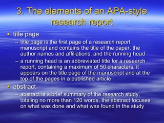 3. The elements of an APA-style
research report
 title page
– title page is the first page of a research report
manuscript and contains the title of the paper, the
author names and affiliations, and the running head
– a running head is an abbreviated title for a research
report, containing a maximum of 50 characters, it
appears on the title page of the manuscript and at the
top of the pages in a published article
 abstract
– abstract is a brief summary of the research study,
totaling no more than 120 words, the abstract focuses
on what was done and what was found in the study
 