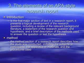 3. The elements of an APA-style
research report
 Introduction
– is the first major section of text in a research report, it
presents a logical development of the research
question, including a review of the relevant background
literature, a statement of the research question and
hypothesis, and a brief description of the methods used
to answer the question or test the hypothesis
 method
– the method section of a research report describes how
the study was conducted, including the subjects or
participants, the apparatus or materials, and the
procedures used
 