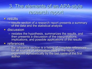 3. The elements of an APA-style
research report
 results
– results section of a research report presents a summary
of the data and the statistical analysis
 discussion
– restates the hypothesis, summarizes the results, and
then presents a discussion of the interpretations,
implications, and possible applications of the results
 references
– the reference section is a listing of complete references
for all sources of information cited in the report,
organized alphabetically by the last name of the first
author
 