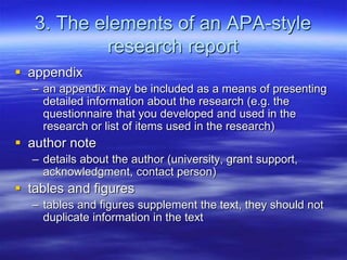 3. The elements of an APA-style
research report
 appendix
– an appendix may be included as a means of presenting
detailed information about the research (e.g. the
questionnaire that you developed and used in the
research or list of items used in the research)
 author note
– details about the author (university, grant support,
acknowledgment, contact person)
 tables and figures
– tables and figures supplement the text, they should not
duplicate information in the text
 