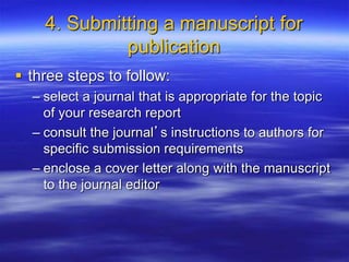 4. Submitting a manuscript for
publication
 three steps to follow:
– select a journal that is appropriate for the topic
of your research report
– consult the journal’s instructions to authors for
specific submission requirements
– enclose a cover letter along with the manuscript
to the journal editor
 