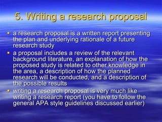 5. Writing a research proposal
 a research proposal is a written report presenting
the plan and underlying rationale of a future
research study
 a proposal includes a review of the relevant
background literature, an explanation of how the
proposed study is related to other knowledge in
the area, a description of how the planned
research will be conducted, and a description of
the possible results
 writing a research proposal is very much like
writing a research report (you have to follow the
general APA style guidelines discussed earlier)
 