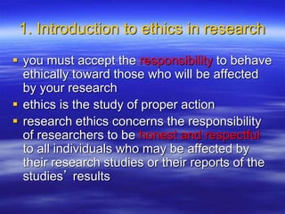 1. Introduction to ethics in research
 you must accept the responsibility to behave
ethically toward those who will be affected
by your research
 ethics is the study of proper action
 research ethics concerns the responsibility
of researchers to be honest and respectful
to all individuals who may be affected by
their research studies or their reports of the
studies’ results
 