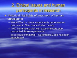 2. Ethical issues and human
participants in research
 Historical highlights of treatment of human
participants
– World War II – brutal experiments performed on
prisoners in Nazi concentration camps
– 1947 Nuremberg trial with experimenters who
conducted those experiments
– as a result of that trial – Nuremberg Code has been
established
 