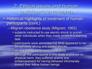 2. Ethical issues and human
participants in research
 Historical highlights of treatment of human
participants (cont.)
– Milgram obedience study (Milgram, 1963)
 subjects instructed to use electric shock to punish
other individuals when they made errors in a learning
task
 participants were administering what appeared to be
dangerously strong and painful shocks
 no real shocks were used in the study
 although the participants in this study sustained no
physical harm, they suffered shame and
embarrassment for having behaved inhumanely
toward their fellow human beings
 