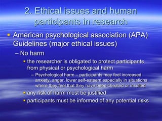 2. Ethical issues and human
participants in research
 American psychological association (APA)
Guidelines (major ethical issues)
– No harm
 the researcher is obligated to protect participants
from physical or psychological harm
– Psychological harm – participants may feel increased
anxiety, anger, lower self-esteem especially in situations
where they feel that they have been cheated or insulted
 any risk of harm must be justified
 participants must be informed of any potential risks
 