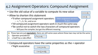 4.2 Assignment Operators: Compound Assignment
• Use the old value of a variable to compute its new value
• Allow to shorten this statement
9 other compound assignment operators:
− -=, *-, /=, %=, and so on
All compound assignment operators work in much the same way
Be careful not to switch the two characters of compound operators
− Will pass the compiler, but get the different meaning
• Compound operators have the same properties as the = operator
Right associative
i = i + 2;
i += 2;
Other assignment operators
Ch 20.1
Those two are just equivalent, there are still some cases where those two may not be the same:
1. Operator precedence
2. v itself has a side effect
i *= j + k;
i += j += k;
i += (j += k);
 