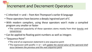 Increment and Decrement Operators
• C inherited ++ and -- from Ken Thompson’s earlier B language
• These operators have become a deeply ingrained part of C
• With modern compilers, using these operators won’t make a compiled
program any smaller or faster
The continued popularity of these operators stems mostly from their brevity and
convenience
• Can be applied to floating-point numbers as well as integers
• “Sequence Point”
The end of an expression statement is one sequence point
The expression with postfix ++ or – will update the stored value of the operand shall
occur between the previous and the next sequence point
 