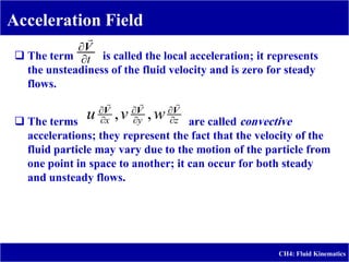 Acceleration Field
CH4: Fluid Kinematics
 The term is called the local acceleration; it represents
the unsteadiness of the fluid velocity and is zero for steady
flows.
 The terms are called convective
accelerations; they represent the fact that the velocity of the
fluid particle may vary due to the motion of the particle from
one point in space to another; it can occur for both steady
and unsteady flows.
t

V

z
y
x w
v
u 




 V
V
V



,
,
 